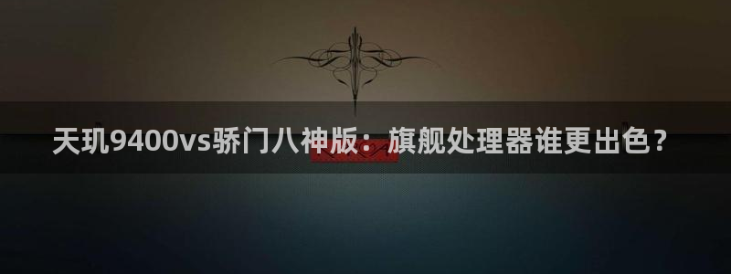 k8凯发(中国)：天玑9400vs骄门八神版：旗舰处理器谁更出色？