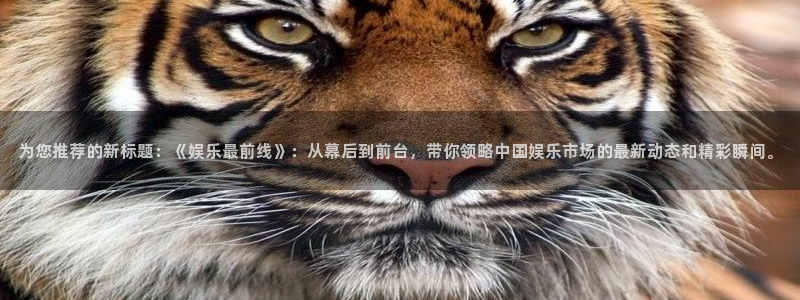 k8凯发天生赢家一触即发人生：为您推荐的新标题：《娱乐最前线》：从幕后到前台，带你领略中国娱乐市场的最新动态和精彩瞬间。